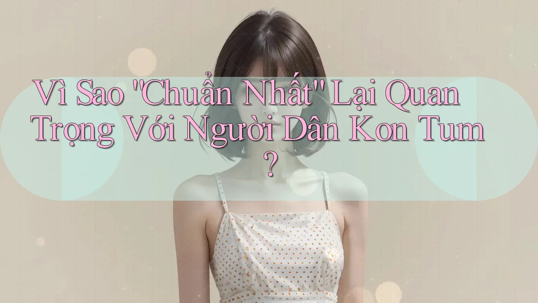 Vì Sao “Chuẩn Nhất” Lại Quan Trọng Với Người Dân Kon Tum? Vì Sao “Chuẩn Nhất” Lại Quan Trọng Với Người Dân Kon Tum?